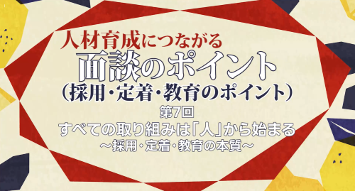 第７回　すべての取り組みは「人」から始まる～採用・定着・教育の本質～