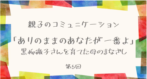 第５回 　「ありのままのあなたが一番よ」～黒柳徹子さんを育てた母のまなざし～