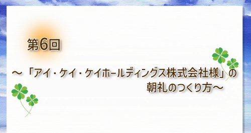 第６回　「アイ・ケイ・ケイホールディングス株式会社様」の朝礼のつくり方